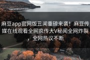 麻豆app官网版丑闻重磅来袭！麻豆传媒在线观看全网疯传大V秘闻全网炸裂，全网热议不断
