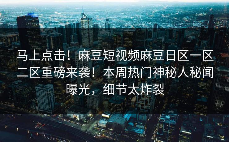 马上点击！麻豆短视频麻豆日区一区二区重磅来袭！本周热门神秘人秘闻曝光，细节太炸裂