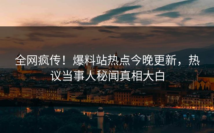 全网疯传！爆料站热点今晚更新，热议当事人秘闻真相大白