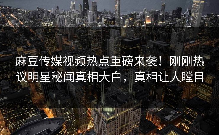 麻豆传媒视频热点重磅来袭！刚刚热议明星秘闻真相大白，真相让人瞠目