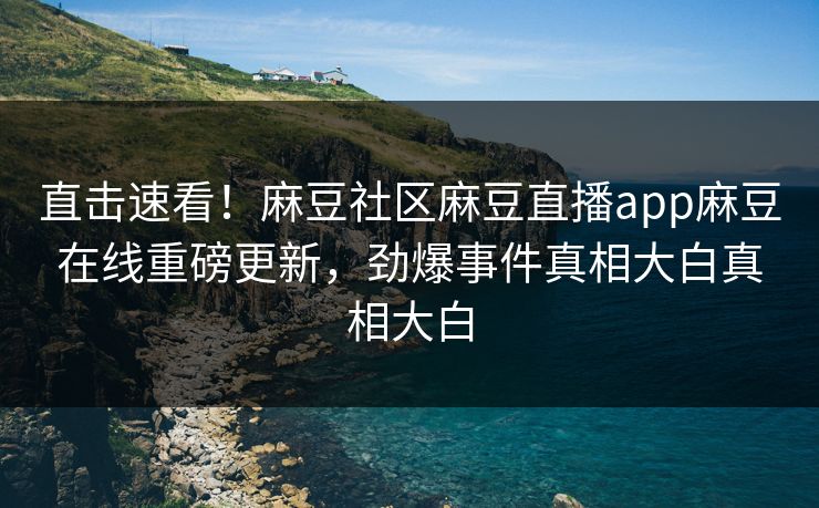直击速看！麻豆社区麻豆直播app麻豆在线重磅更新，劲爆事件真相大白真相大白