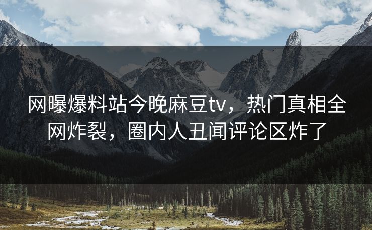 网曝爆料站今晚麻豆tv，热门真相全网炸裂，圈内人丑闻评论区炸了