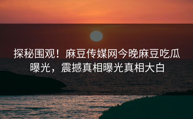 探秘围观！麻豆传媒网今晚麻豆吃瓜曝光，震撼真相曝光真相大白
