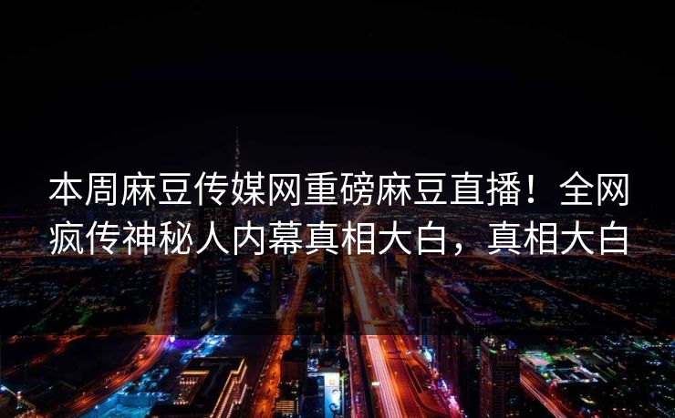 本周麻豆传媒网重磅麻豆直播！全网疯传神秘人内幕真相大白，真相大白