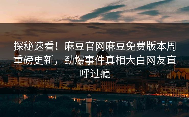 探秘速看！麻豆官网麻豆免费版本周重磅更新，劲爆事件真相大白网友直呼过瘾