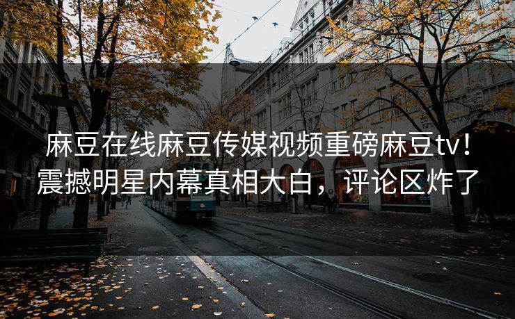 麻豆在线麻豆传媒视频重磅麻豆tv！震撼明星内幕真相大白，评论区炸了