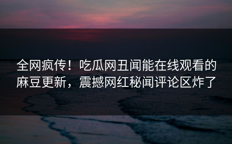 全网疯传！吃瓜网丑闻能在线观看的麻豆更新，震撼网红秘闻评论区炸了