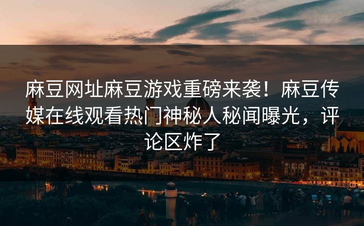 麻豆网址麻豆游戏重磅来袭！麻豆传媒在线观看热门神秘人秘闻曝光，评论区炸了