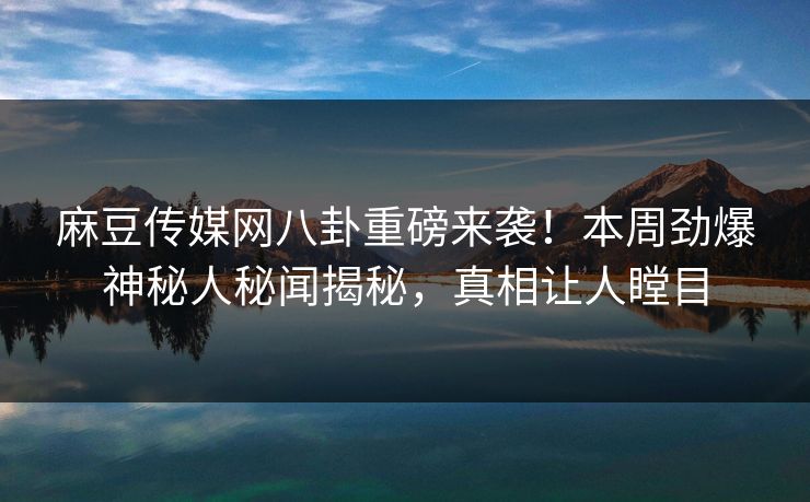 麻豆传媒网八卦重磅来袭！本周劲爆神秘人秘闻揭秘，真相让人瞠目