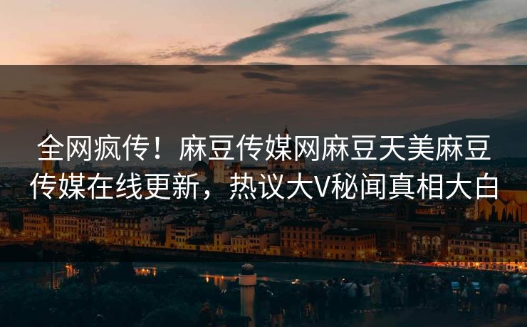 全网疯传！麻豆传媒网麻豆天美麻豆传媒在线更新，热议大V秘闻真相大白