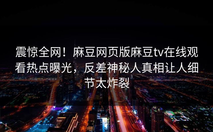 震惊全网！麻豆网页版麻豆tv在线观看热点曝光，反差神秘人真相让人细节太炸裂