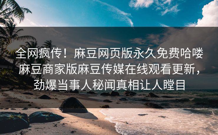 全网疯传！麻豆网页版永久免费哈喽麻豆商家版麻豆传媒在线观看更新，劲爆当事人秘闻真相让人瞠目