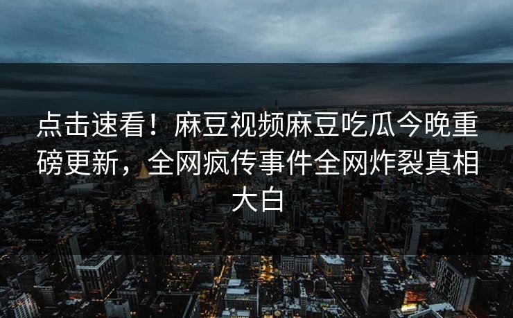 点击速看！麻豆视频麻豆吃瓜今晚重磅更新，全网疯传事件全网炸裂真相大白