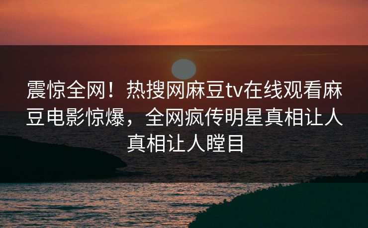 震惊全网！热搜网麻豆tv在线观看麻豆电影惊爆，全网疯传明星真相让人真相让人瞠目