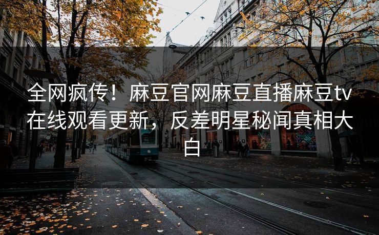 全网疯传！麻豆官网麻豆直播麻豆tv在线观看更新，反差明星秘闻真相大白