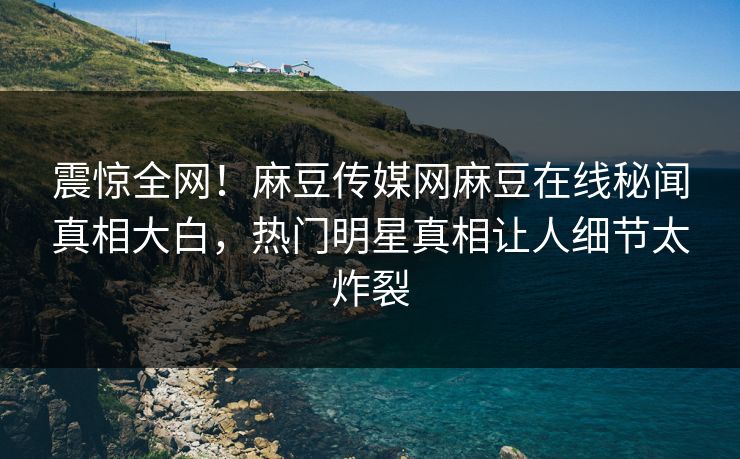 震惊全网！麻豆传媒网麻豆在线秘闻真相大白，热门明星真相让人细节太炸裂