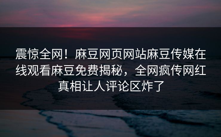 震惊全网！麻豆网页网站麻豆传媒在线观看麻豆免费揭秘，全网疯传网红真相让人评论区炸了