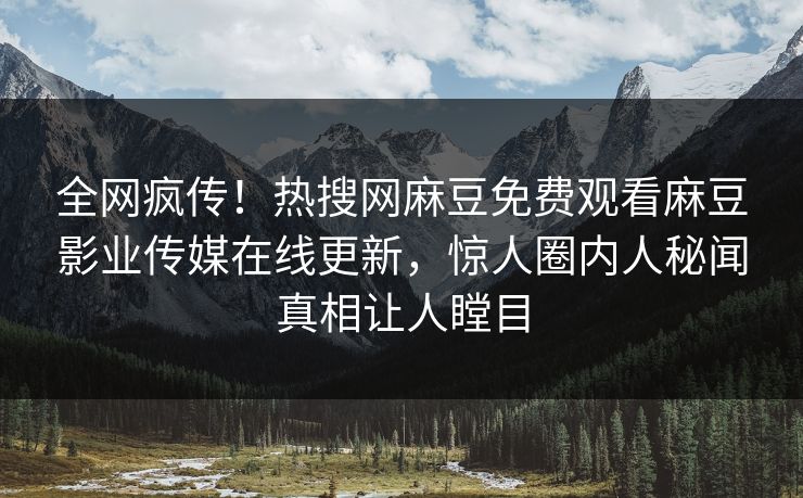 全网疯传！热搜网麻豆免费观看麻豆影业传媒在线更新，惊人圈内人秘闻真相让人瞠目