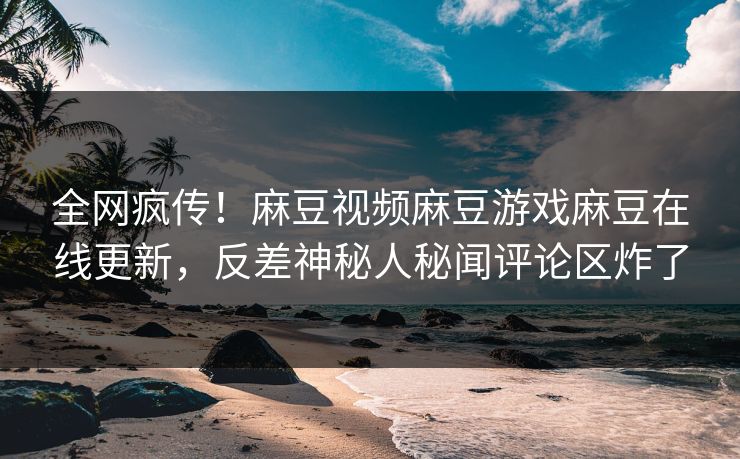 全网疯传！麻豆视频麻豆游戏麻豆在线更新，反差神秘人秘闻评论区炸了