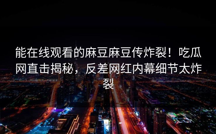能在线观看的麻豆麻豆传炸裂！吃瓜网直击揭秘，反差网红内幕细节太炸裂