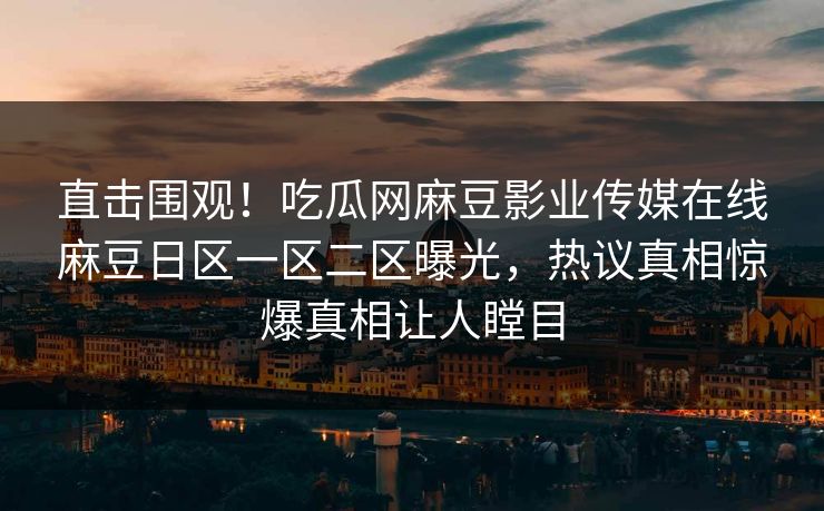 直击围观！吃瓜网麻豆影业传媒在线麻豆日区一区二区曝光，热议真相惊爆真相让人瞠目