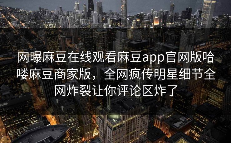 网曝麻豆在线观看麻豆app官网版哈喽麻豆商家版，全网疯传明星细节全网炸裂让你评论区炸了