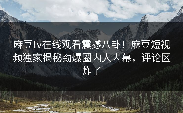 麻豆tv在线观看震撼八卦！麻豆短视频独家揭秘劲爆圈内人内幕，评论区炸了