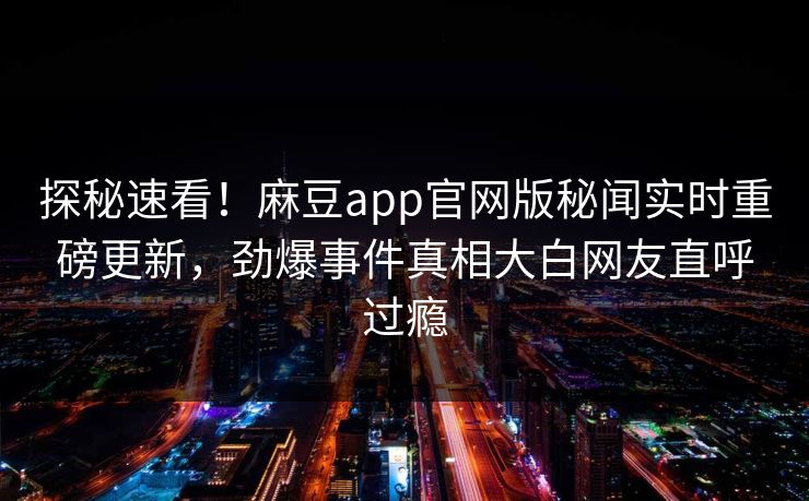探秘速看！麻豆app官网版秘闻实时重磅更新，劲爆事件真相大白网友直呼过瘾