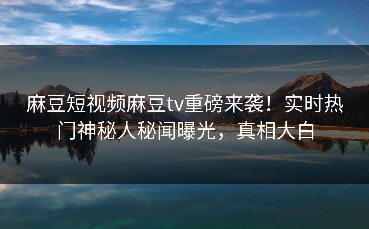 麻豆短视频麻豆tv重磅来袭！实时热门神秘人秘闻曝光，真相大白