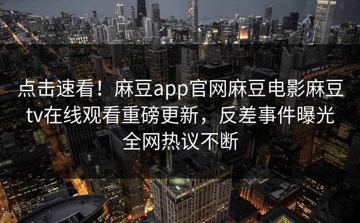 点击速看！麻豆app官网麻豆电影麻豆tv在线观看重磅更新，反差事件曝光全网热议不断