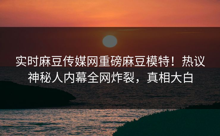 实时麻豆传媒网重磅麻豆模特！热议神秘人内幕全网炸裂，真相大白