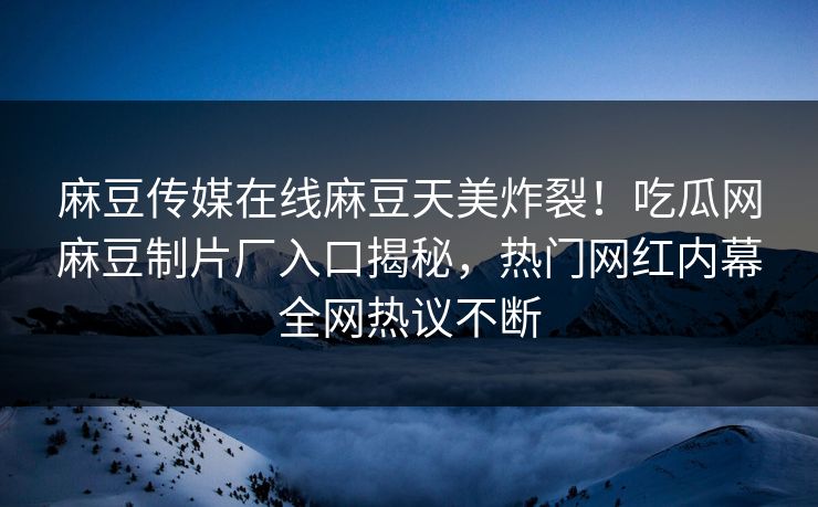 麻豆传媒在线麻豆天美炸裂！吃瓜网麻豆制片厂入口揭秘，热门网红内幕全网热议不断