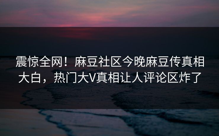 震惊全网！麻豆社区今晚麻豆传真相大白，热门大V真相让人评论区炸了