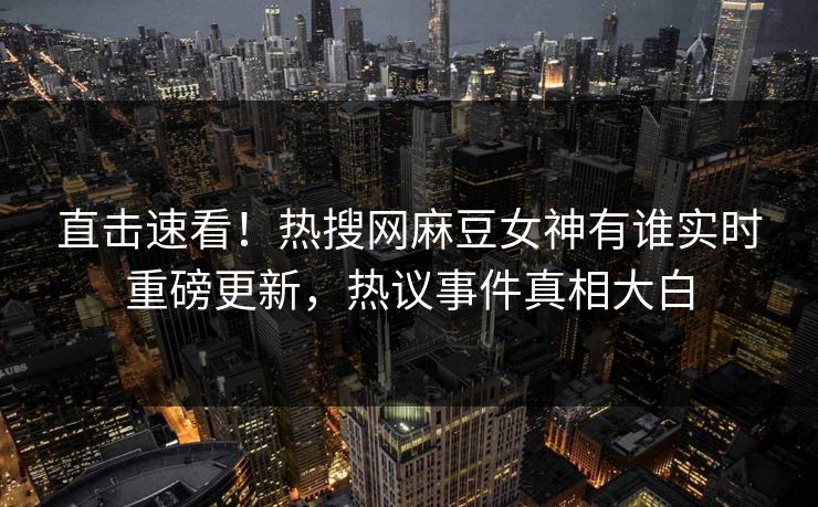 直击速看！热搜网麻豆女神有谁实时重磅更新，热议事件真相大白