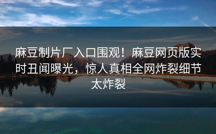 麻豆制片厂入口围观！麻豆网页版实时丑闻曝光，惊人真相全网炸裂细节太炸裂