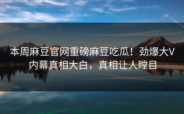 本周麻豆官网重磅麻豆吃瓜！劲爆大V内幕真相大白，真相让人瞠目