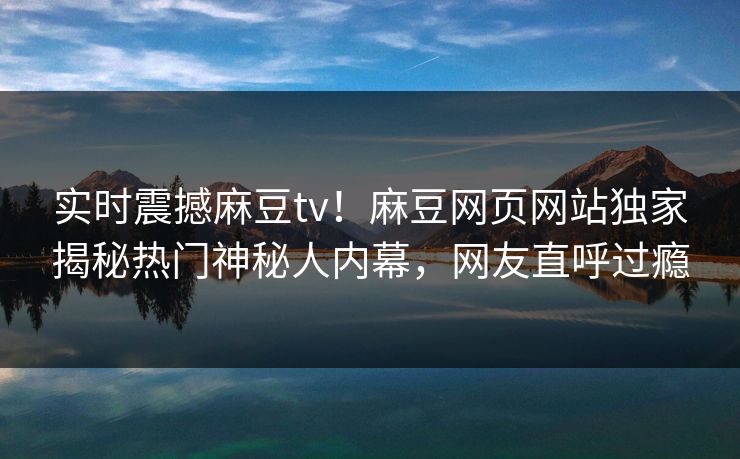 实时震撼麻豆tv！麻豆网页网站独家揭秘热门神秘人内幕，网友直呼过瘾