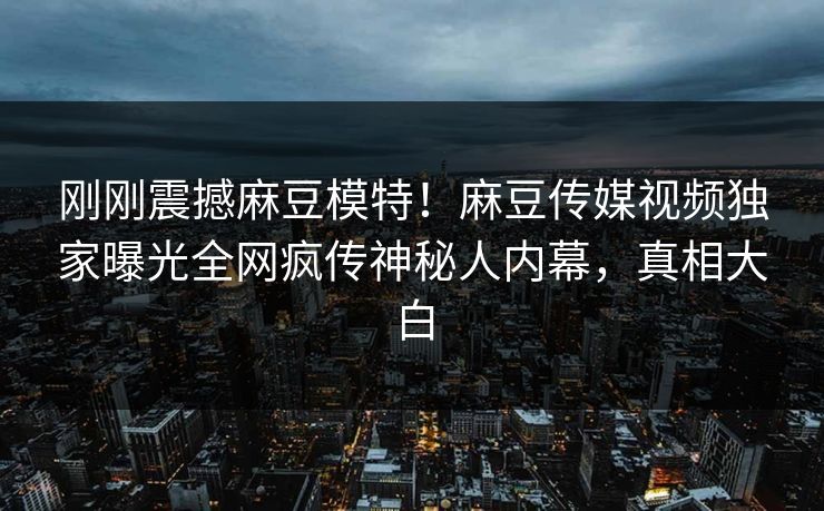 刚刚震撼麻豆模特！麻豆传媒视频独家曝光全网疯传神秘人内幕，真相大白