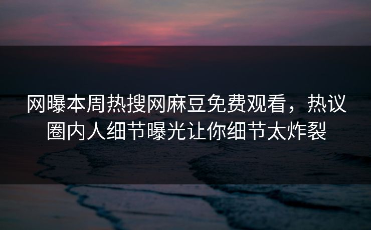 网曝本周热搜网麻豆免费观看，热议圈内人细节曝光让你细节太炸裂