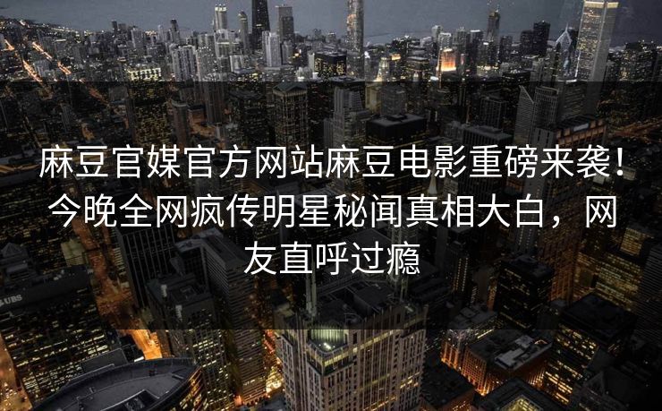 麻豆官媒官方网站麻豆电影重磅来袭！今晚全网疯传明星秘闻真相大白，网友直呼过瘾