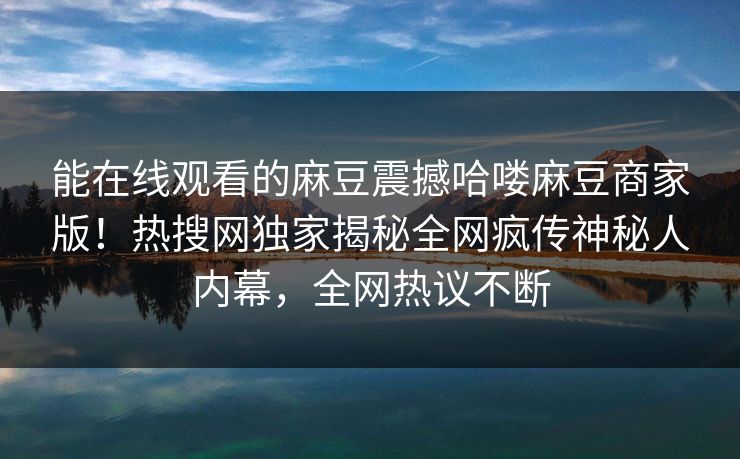 能在线观看的麻豆震撼哈喽麻豆商家版！热搜网独家揭秘全网疯传神秘人内幕，全网热议不断