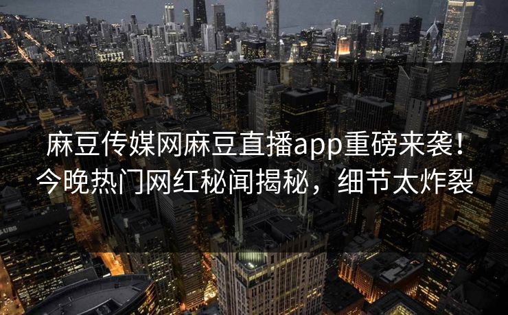 麻豆传媒网麻豆直播app重磅来袭！今晚热门网红秘闻揭秘，细节太炸裂