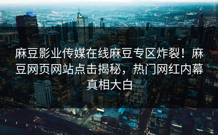 麻豆影业传媒在线麻豆专区炸裂！麻豆网页网站点击揭秘，热门网红内幕真相大白