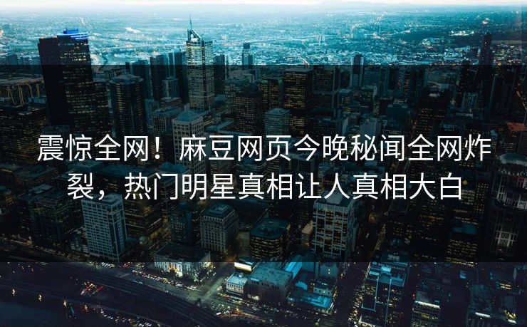 震惊全网！麻豆网页今晚秘闻全网炸裂，热门明星真相让人真相大白