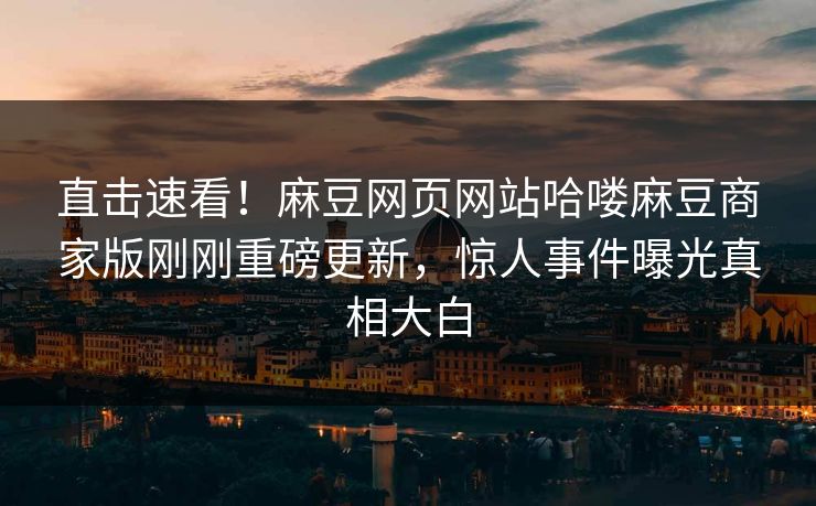 直击速看！麻豆网页网站哈喽麻豆商家版刚刚重磅更新，惊人事件曝光真相大白