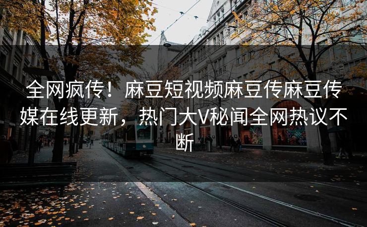 全网疯传！麻豆短视频麻豆传麻豆传媒在线更新，热门大V秘闻全网热议不断