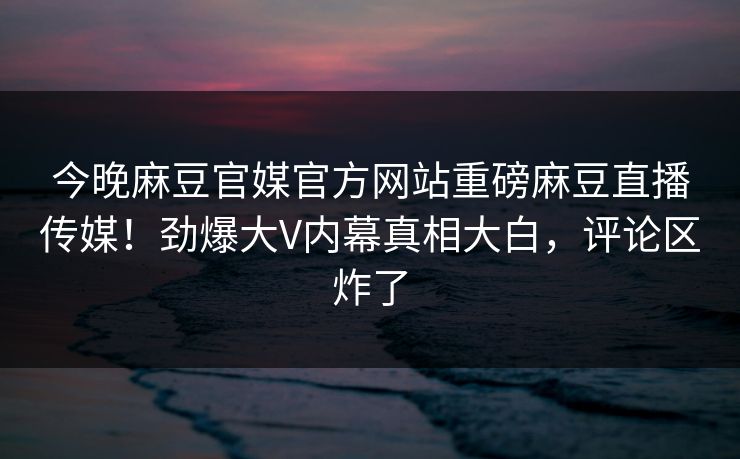 今晚麻豆官媒官方网站重磅麻豆直播传媒！劲爆大V内幕真相大白，评论区炸了
