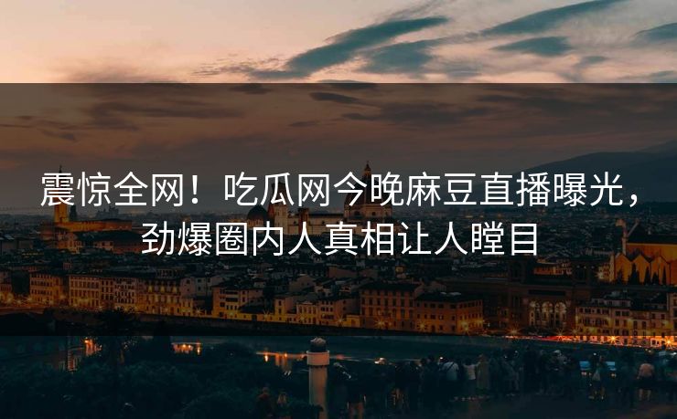 震惊全网！吃瓜网今晚麻豆直播曝光，劲爆圈内人真相让人瞠目