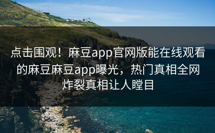 点击围观！麻豆app官网版能在线观看的麻豆麻豆app曝光，热门真相全网炸裂真相让人瞠目