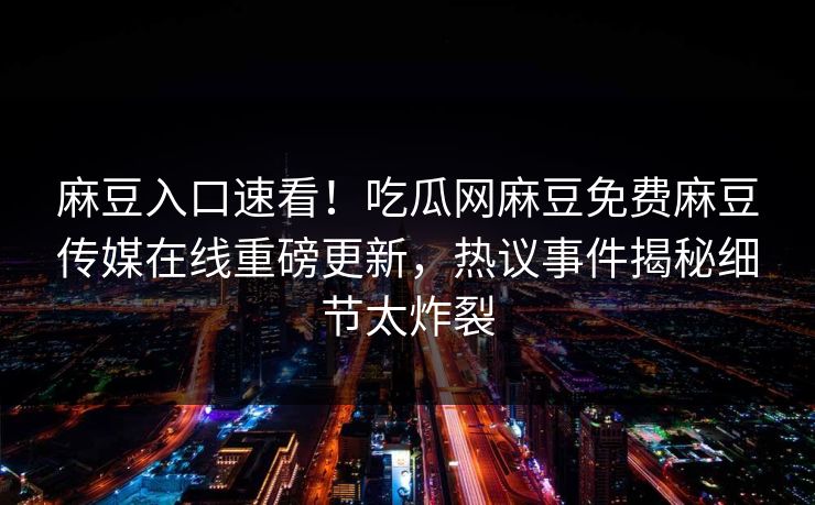 麻豆入口速看！吃瓜网麻豆免费麻豆传媒在线重磅更新，热议事件揭秘细节太炸裂